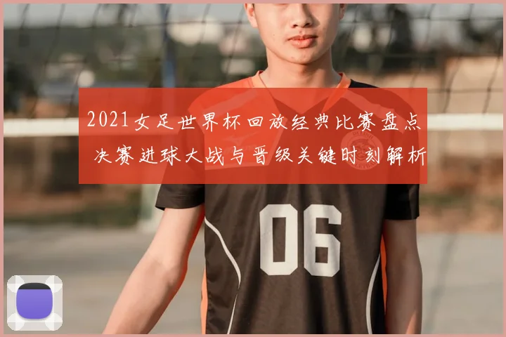 2021女足世界杯回放经典比赛盘点 决赛进球大战与晋级关键时刻解析