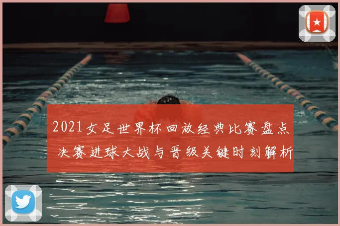 2021女足世界杯回放经典比赛盘点 决赛进球大战与晋级关键时刻解析