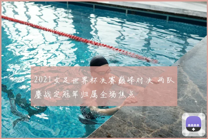 2021女足世界杯决赛巅峰对决 两队鏖战定冠军归属全场焦点